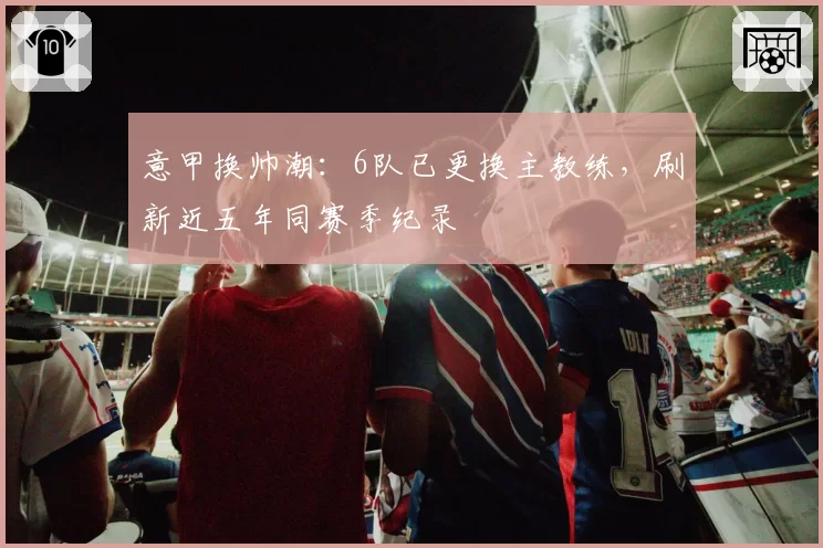 意甲换帅潮：6队已更换主教练，刷新近五年同赛季纪录
