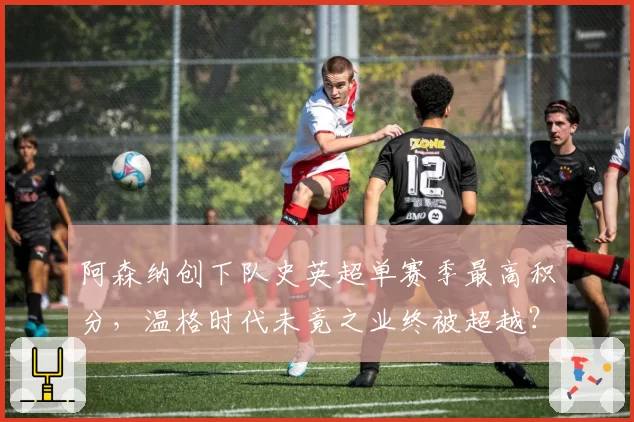 阿森纳创下队史英超单赛季最高积分，温格时代未竟之业终被超越？