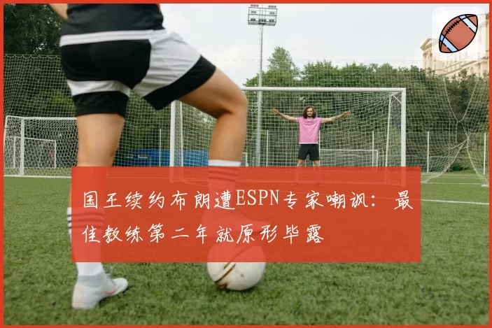国王续约布朗遭ESPN专家嘲讽：最佳教练第二年就原形毕露
