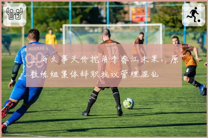 上海久事天价挖角李春江未果，原教练组集体辞职抗议管理混乱