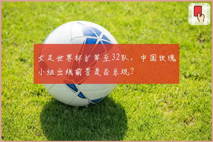 女足世界杯扩军至32队,中国玫瑰小组出线前景是否乐观?
