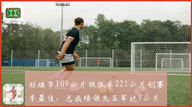 刘焕华109公斤级抓举221公斤创赛季最佳，总成绩领先亚军达9公斤