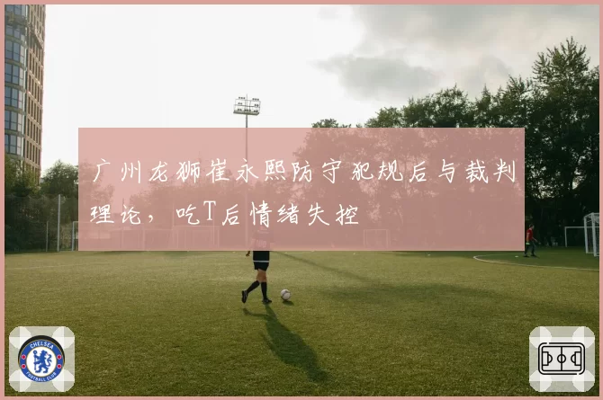 广州龙狮崔永熙防守犯规后与裁判理论，吃T后情绪失控