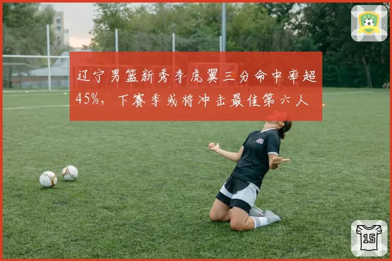 辽宁男篮新秀李虎翼三分命中率超45%，下赛季或将冲击最佳第六人