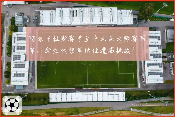 阿尔卡拉斯赛季至今未获大师赛冠军,新生代领军地位遭遇挑战?
