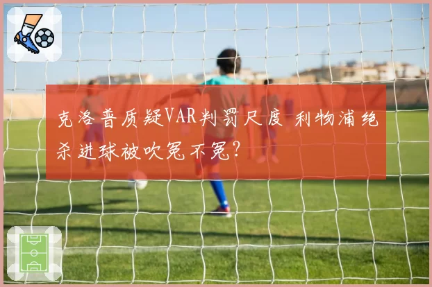 克洛普质疑VAR判罚尺度 利物浦绝杀进球被吹冤不冤？