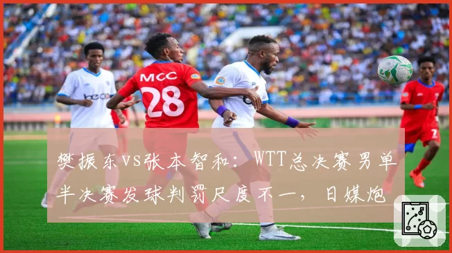 樊振东vs张本智和：WTT总决赛男单半决赛发球判罚尺度不一，日媒炮轰国乒主场优势