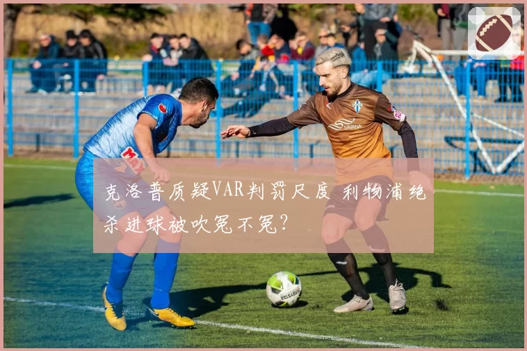 克洛普质疑VAR判罚尺度 利物浦绝杀进球被吹冤不冤?